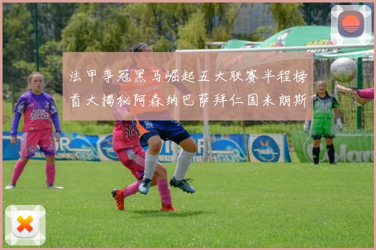 法甲争冠黑马崛起五大联赛半程榜首大揭秘阿森纳巴萨拜仁国米朗斯齐聚巅峰