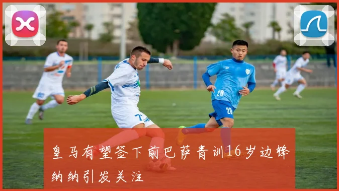 皇马有望签下前巴萨青训16岁边锋纳纳引发关注