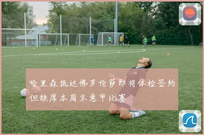 哈里森抵达佛罗伦萨即将体检签约但缺席本周末意甲比赛