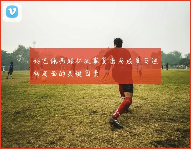 姆巴佩西超杯决赛复出或成皇马逆转局面的关键因素