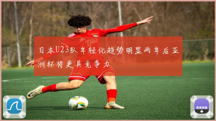 日本U23队年轻化趋势明显两年后亚洲杯将更具竞争力