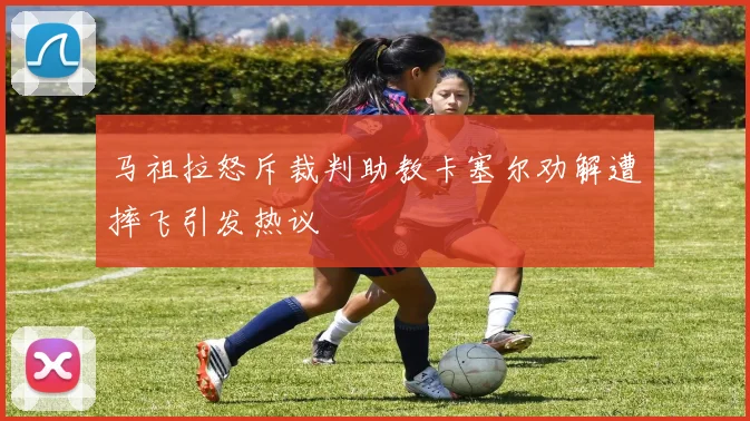 马祖拉怒斥裁判助教卡塞尔劝解遭摔飞引发热议